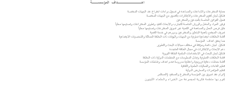  اهــــــــــــــــــــــــداف المؤسســــــة حماية المخترعات والابداعات والمساعدة في تسجيل براءات اختراع عند الجهات المختصة تشكيل لجان لتقييم المخترعات والابتكارات بالتنسيق مع الجهات المختصة تفعيل القوانين الخاصة بالمبدعين والمخترعين توفير المواد والعامل والورش الخاصة للتجارب والابحاث لتنفيد وتطوير المختراعات وتصنيعها محليأ خلق فرص العمل والمساهمة في التنمية عبر تسويق المخترعات وتصنيعها محليأ تعريف المجتمع بأهمية الباحثين والمخترعين ودورهم في خدمة التنمية أقامة العلاقات اجتماعية تعاونية مع الجهات والهيئات ذات العلاقة المماثلة والشخصيات الاجتماعية مما يحقق اهداف المؤسسة تشكيل لجان دائمة ومؤقتة في مختلف مجالات البحث والتطوير دعم الابحاث والابتكارات في مجال الطاقة المتجددة تشكيل لجان للبحث في الاستخدامات السلمية الطاقة النووية اقامة العلاقات التعاونية وتبادل المعلومات مع المنظمات الدولية ذات العلاقة أقامة حملات دعائية ترويجية واعلانية مدروسة تخدم اهداف ونشاطات المؤسسة تنظيم القاءات والفعاليات العلمية والثقافية تنظيم المؤتمرات والمعارض الدولية ابرام عقد تسويق بين المؤسسة والمخترع والمستفيد (المستثمر) تقوم بها منظمة فكرية لمجموعة من الخبراء والعلماء الليبيون
